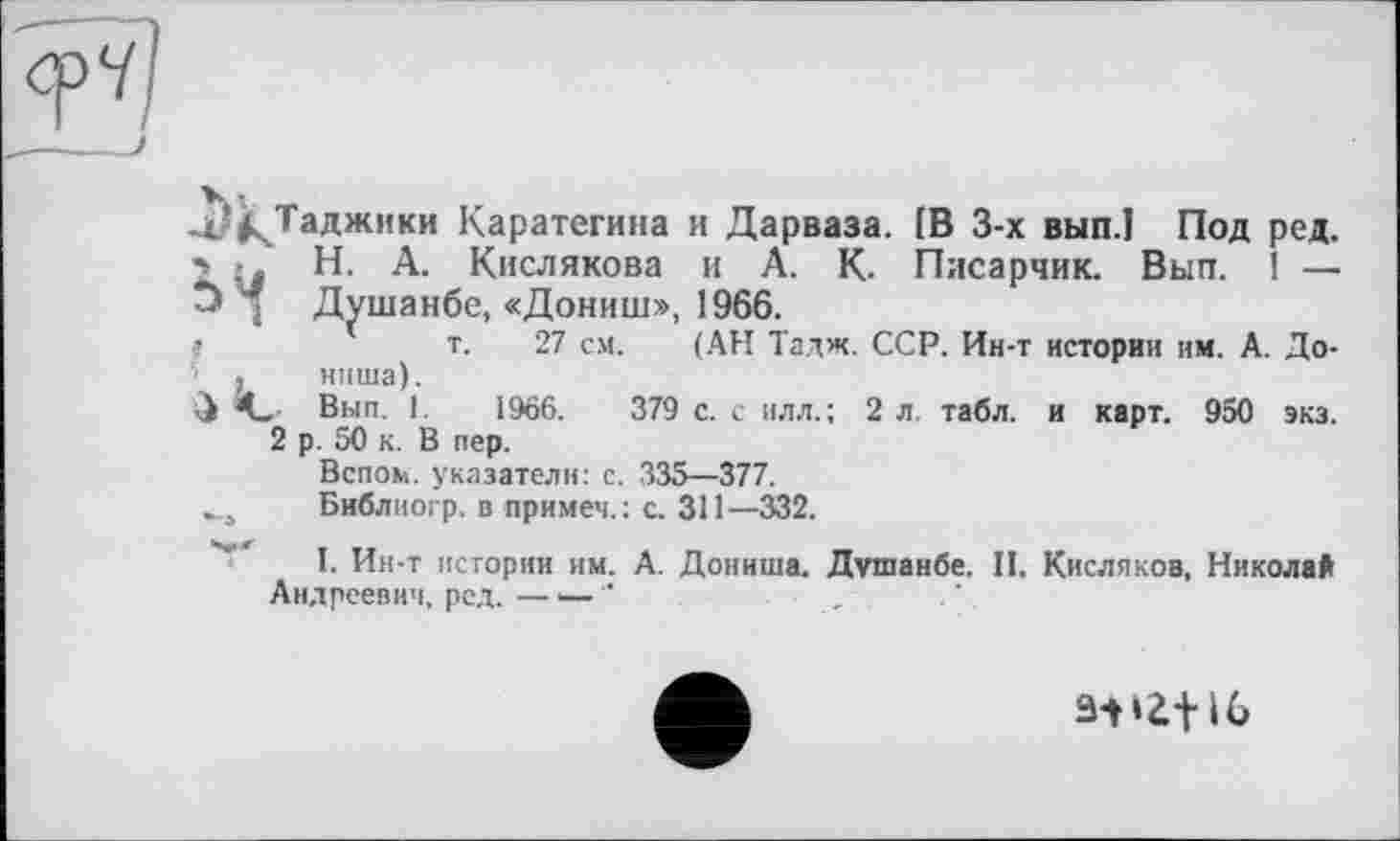 ﻿Таджики Каратегина и Дарваза. [В 3-х вып.1 Под ред. Н. А. Кислякова и А. К. Писарчик. Вып. ! — Душанбе, «Дониш», 1966.
т. 27 см. (АН Тадж. ССР. Ин-т истории им. А. До-ниша).
,. Вып. 1.	1966.	379 с. с илл.; 2 л. табл, и карт. 950 экз.
2 р. 50 к. В пер.
Вспом. указатели: с. 335—377.
Библиогр. в примеч.: с. 311—332.
I. Ин-т истории им. А. Дониша. Душанбе. II. Кисляков, Николай Андреевич, ред.—— ‘	• ,
31»if і6